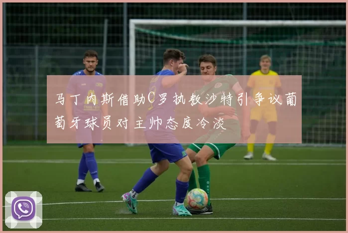 马丁内斯借助C罗执教沙特引争议葡萄牙球员对主帅态度冷淡