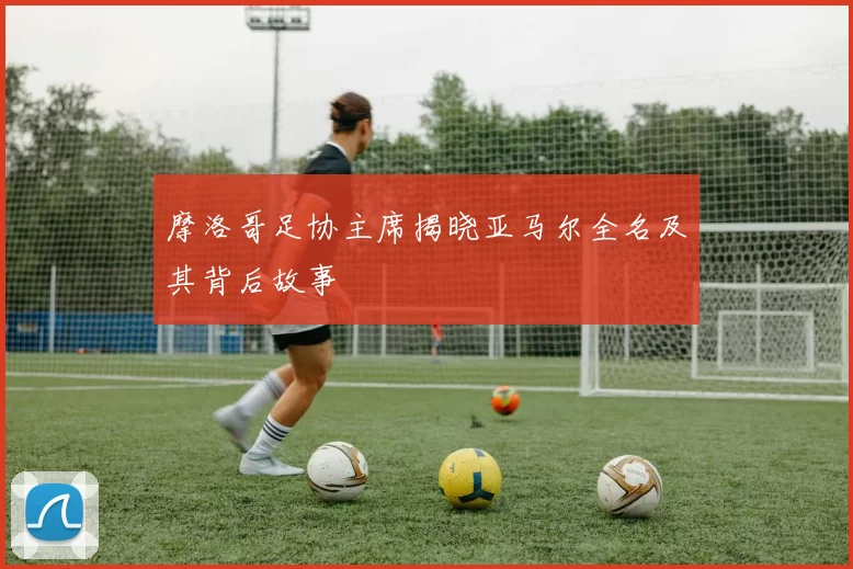 摩洛哥足协主席揭晓亚马尔全名及其背后故事