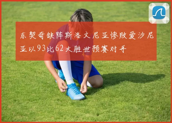 东契奇缺阵斯洛文尼亚惨败爱沙尼亚以93比62大胜世预赛对手