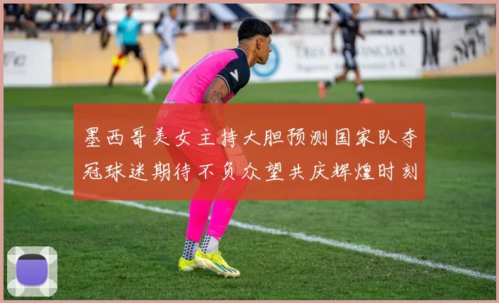墨西哥美女主持大胆预测国家队夺冠球迷期待不负众望共庆辉煌时刻