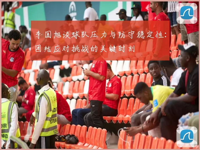 李国旭谈球队压力与防守稳定性：团结应对挑战的关键时刻