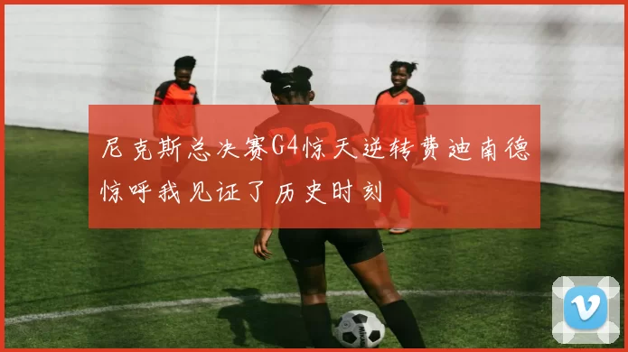 尼克斯总决赛G4惊天逆转费迪南德惊呼我见证了历史时刻